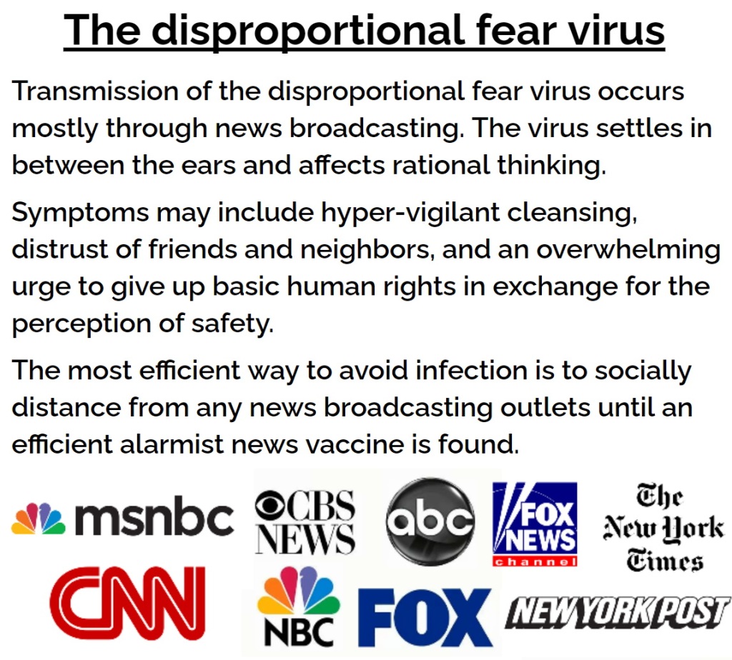 The disproportional fear virus. Transmission of the disproportional fear virus occurs mostly through news broadcasting. The virus settles in between the ears and affects rational thinking.
Symptoms may include hyper-vigilant cleansing, distrust of friends and neighbors, and an overwhelming urge to give up basic human rights in exchange for the perception of safety.
The most efficient way to avoid infection is to socially distance from any news broadcasting outlets until an efficient alarmist news vaccine is found.